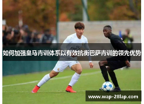 如何加强皇马青训体系以有效抗衡巴萨青训的领先优势