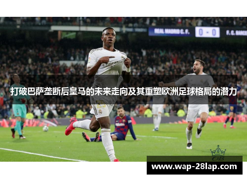打破巴萨垄断后皇马的未来走向及其重塑欧洲足球格局的潜力