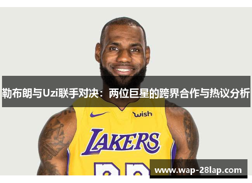 勒布朗与Uzi联手对决：两位巨星的跨界合作与热议分析